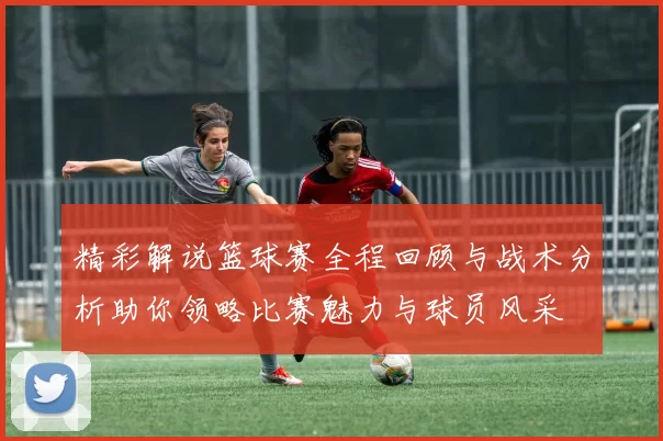 精彩解说篮球赛全程回顾与战术分析助你领略比赛魅力与球员风采