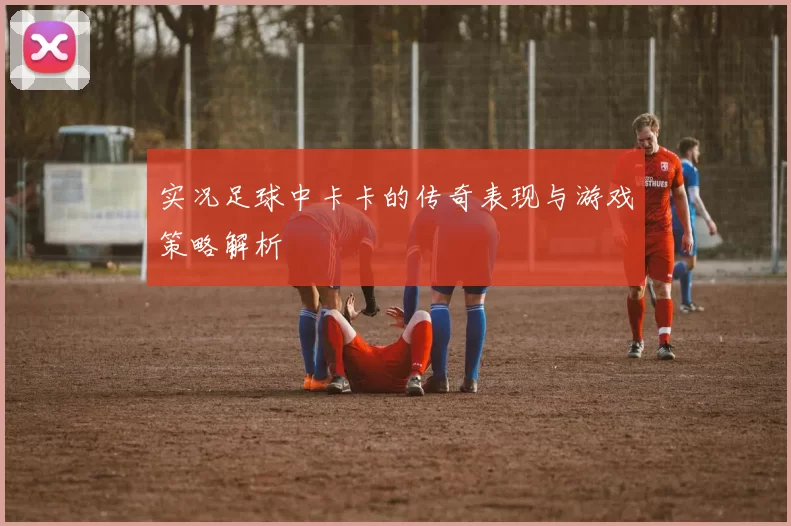 实况足球中卡卡的传奇表现与游戏策略解析