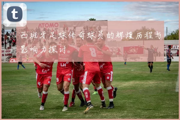 西班牙足球传奇球员的辉煌历程与影响力探讨