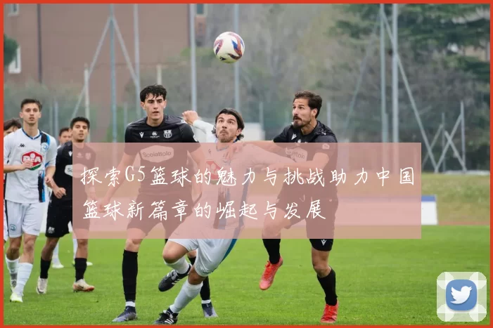 探索G5篮球的魅力与挑战助力中国篮球新篇章的崛起与发展